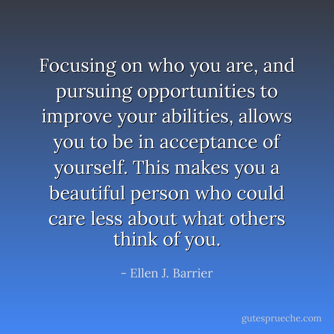 Focusing on who you are, and pursuing opportunities to improve your abilities, allows you to be in acceptance of yourself. This makes you a beautiful person who could care less about what others think of you. - Ellen J. Barrier