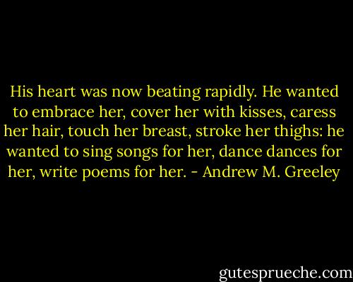 His heart was now beating rapidly. He wanted to embrace her, cover her with kisses, caress her hair, touch her breast, stroke her thighs: he wanted to sing songs for her, dance dances for her, write poems for her. - Andrew M. Greeley