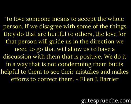 To love someone means to accept the whole person. If we disagree with some of the things they do that are hurtful to others, the love for that person will guide us in the direction we need to go that will allow us to have a discussion with them that is positive. We do it in a way that is not condemning them but is helpful to them to see their mistakes and makes efforts to correct them. - Ellen J. Barrier