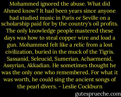 Mohammed ignored the abuse. What did Ahmed know? It had been years since anyone had studied music in Paris or Seville on a scholarship paid for by the country's oil profits. The only knowledge people mastered these days was how to steal copper wire and load a gun. Mohammed felt like a relic from a lost civilization, buried in the muck of the Tigris. Sassanid, Seleucid, Sumerian. Achaemenid, Assyrian, Akkadian. He sometimes thought he was the only one who remembered. For what it was worth, he could sing the ancient songs of the pearl divers. - Leslie Cockburn
