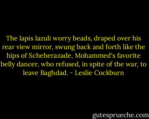 The lapis lazuli worry beads, draped over his rear view mirror, swung back and forth like the hips of Scheherazade, Mohammed's favorite belly dancer, who refused, in spite of the war, to leave Baghdad. - Leslie Cockburn