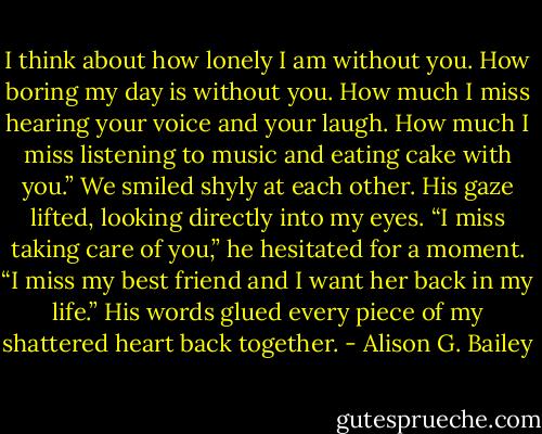 I think about how lonely I am without you. How boring my day is without you. How much I miss hearing your voice and your laugh. How much I miss listening to music and eating cake with you.” We smiled shyly at each other. His gaze lifted, looking directly into my eyes. “I miss taking care of you,” he hesitated for a moment. “I miss my best friend and I want her back in my life.” His words glued every piece of my shattered heart back together. - Alison G. Bailey