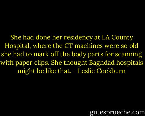 She had done her residency at LA County Hospital, where the CT machines were so old she had to mark off the body parts for scanning with paper clips. She thought Baghdad hospitals might be like that. - Leslie Cockburn
