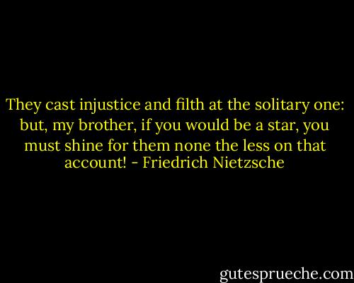 They cast injustice and filth at the solitary one: but, my brother, if you would be a star, you must shine for them none the less on that account! - Friedrich Nietzsche
