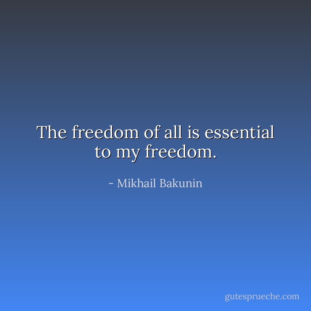 The freedom of all is essential to my freedom. - Mikhail Bakunin