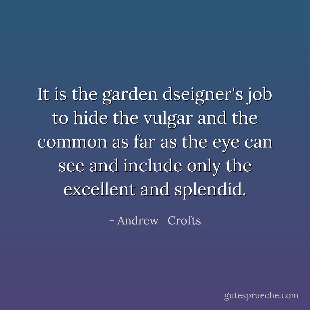 It is the garden dseigner's job to hide the vulgar and the common as far as the eye can see and include only the excellent and splendid. - Andrew   Crofts