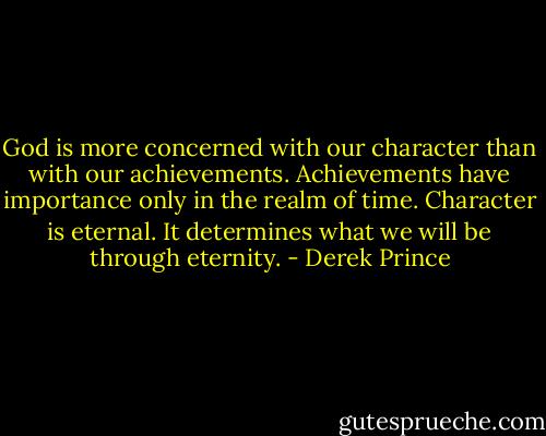 God is more concerned with our character than with our achievements. Achievements have importance only in the realm of time. Character is eternal. It determines what we will be through eternity. - Derek Prince