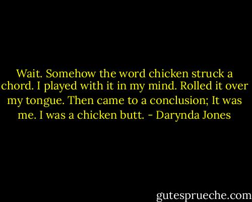 Wait. Somehow the word chicken struck a chord. I played with it in my mind. Rolled it over my tongue. Then came to a conclusion; It was me. I was a chicken butt. - Darynda Jones