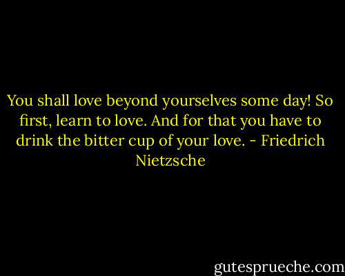 You shall love beyond yourselves some day! So first, learn to love. And for that you have to drink the bitter cup of your love. - Friedrich Nietzsche
