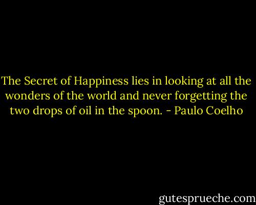 The Secret of Happiness lies in looking at all the wonders of the world and never forgetting the two drops of oil in the spoon. - Paulo Coelho