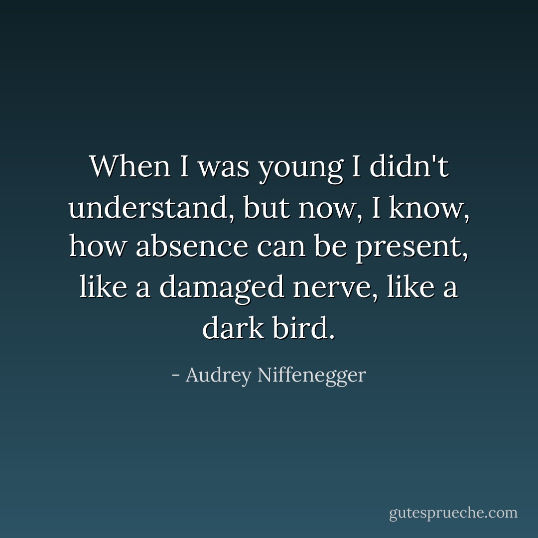 When I was young I didn't understand, but now, I know, how absence can be present, like a damaged nerve, like a dark bird. - Audrey Niffenegger