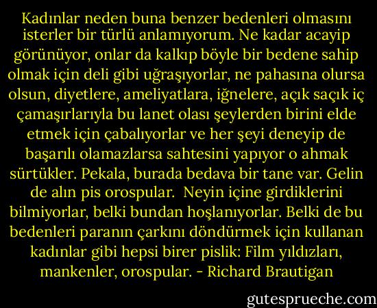 Kadınlar neden buna benzer bedenleri olmasını isterler bir türlü anlamıyorum. Ne kadar acayip görünüyor, onlar da kalkıp böyle bir bedene sahip olmak için deli gibi uğraşıyorlar, ne pahasına olursa olsun, diyetlere, ameliyatlara, iğnelere, açık saçık iç çamaşırlarıyla bu lanet olası şeylerden birini elde etmek için çabalıyorlar ve her şeyi deneyip de başarılı olamazlarsa sahtesini yapıyor o ahmak sürtükler. Pekala, burada bedava bir tane var. Gelin de alın pis orospular.<br /> Neyin içine girdiklerini bilmiyorlar, belki bundan hoşlanıyorlar. Belki de bu bedenleri paranın çarkını döndürmek için kullanan kadınlar gibi hepsi birer pislik: Film yıldızları, mankenler, orospular. - Richard Brautigan