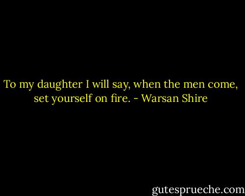 To my daughter I will say, when the men come, set yourself on fire. - Warsan Shire