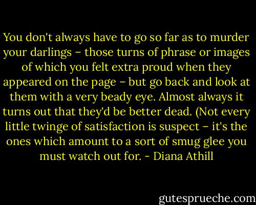 You don't always have to go so far as to murder your darlings – those turns of phrase or images of which you felt extra proud when they appeared on the page – but go back and look at them with a very beady eye. Almost always it turns out that they'd be better dead. (Not every little twinge of satisfaction is suspect – it's the ones which amount to a sort of smug glee you must watch out for. - Diana Athill