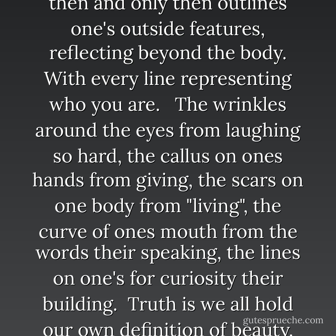 Beauty is merely defined by the very core of one's soul, which then and only then outlines one's outside features, reflecting beyond the body. With every line representing who you are. <br /> The wrinkles around the eyes from laughing so hard, the callus on ones hands from giving, the scars on one body from "living", the curve of ones mouth from the words their speaking, the lines on one's for curiosity their building.<br /> Truth is we all hold our own definition of beauty, it's that simple. - Lisa Abu-Bakr