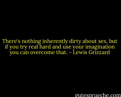 There's nothing inherently dirty about sex, but if you try real hard and use your imagination you can overcome that. - Lewis Grizzard