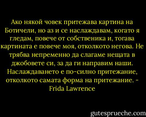 Ако някой човек притежава картина на Ботичели, но аз и се наслаждавам, когато я гледам, повече от собственика и, тогава картината е повече моя, отколкото негова. Не трябва непременно да слагаме нещата в джобовете си, за да ги направим наши. Наслаждаването е по-силно притежание, отколкото самата форма на притежание. - Frida Lawrence