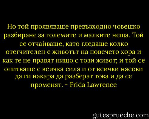 Но той проявяваше превъзходно човешко разбиране за големите и малките неща. Той се отчайваше, като гледаше колко отегчителен е животът на повечето хора и как те не правят нищо с този живот; и той се опитваше с всичка сила и от всички насоки да ги накара да разберат това и да се променят. - Frida Lawrence