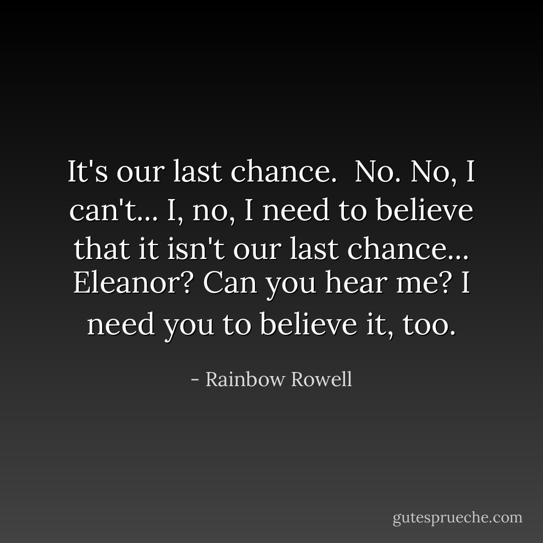 It's our last chance.<br /><br />No. No, I can't... I, no, I need to believe that it isn't our last chance... Eleanor? Can you hear me? I need you to believe it, too. - Rainbow Rowell