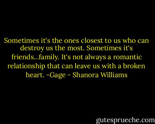 Sometimes it's the ones closest to us who can destroy us the most. Sometimes it's friends...family. It's not always a romantic relationship that can leave us with a broken heart.<br />-Gage - Shanora Williams