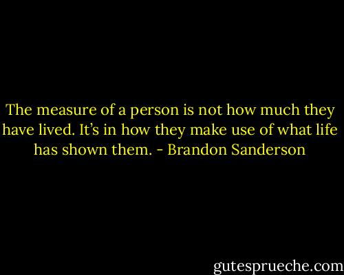The measure of a person is not how much they have lived. It’s in how they make use of what life has shown them. - Brandon Sanderson