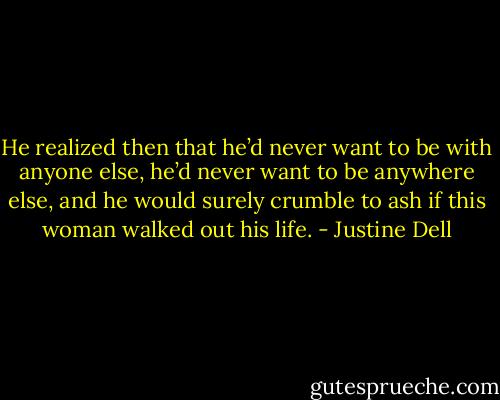He realized then that he’d never want to be with anyone else, he’d never want to be anywhere else, and he would surely crumble to ash if this woman walked out his life. - Justine Dell
