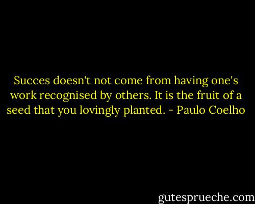 Succes doesn't not come from having one's work recognised by others. It is the fruit of a seed that you lovingly planted. - Paulo Coelho
