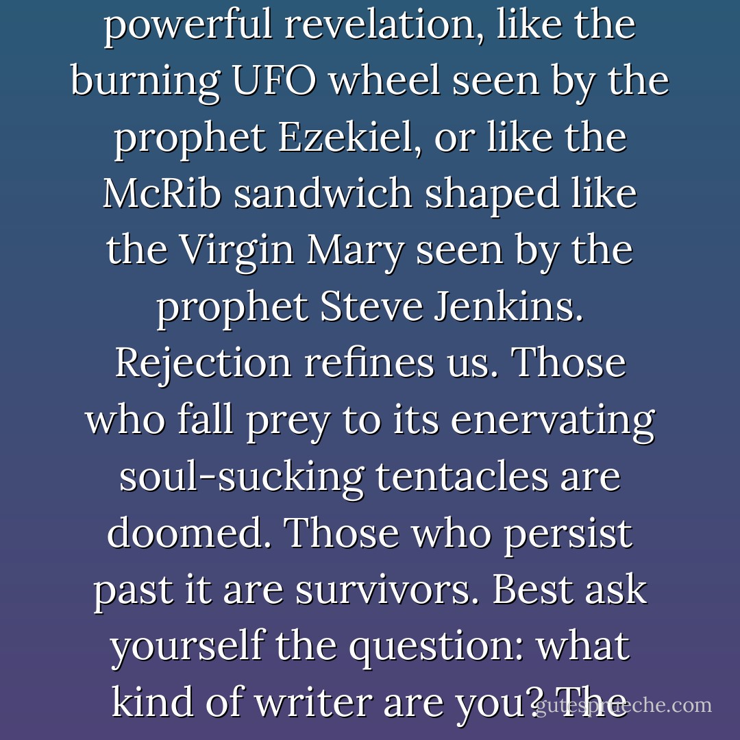 Rejection has value. It teaches us when our work or our skillset is not good enough and must be made better. This is a powerful revelation, like the burning UFO wheel seen by the prophet Ezekiel, or like the McRib sandwich shaped like the Virgin Mary seen by the prophet Steve Jenkins. Rejection refines us. Those who fall prey to its enervating soul-sucking tentacles are doomed. Those who persist past it are survivors. Best ask yourself the question: what kind of writer are you? The kind who survives? Or the kind who gets asphyxiated by the tentacles of woe? - Chuck Wendig