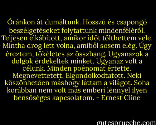 Óránkon át dumáltunk. Hosszú és csapongó beszélgetéseket folytattunk mindenféléről. Teljesen elkábított, amikor időt tölthettem vele. Mintha drog lett volna, amiből sosem elég. Úgy éreztem, tökéletes az összhang. Ugyanazok a dolgok érdekeltek minket. Ugyanaz volt a célunk. Minden poénomat értette. Megnevettetett. Elgondolkodtatott. Neki köszönhetően máshogy láttam a világot. Soha korábban nem volt más emberi lénnyel ilyen bensőséges kapcsolatom. - Ernest Cline