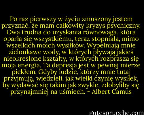 Po raz pierwszy w życiu zmuszony jestem przyznać, że mam całkowity kryzys psychiczny. Owa trudna do uzyskania równowaga, która oparła się wszystkiemu, teraz stopniała, mimo wszelkich moich wysiłków. Wypełniają mnie zielonkawe wody, w których pływają jakieś nieokreślone kształty, w których rozprasza się moja energia. Ta depresja jest w pewnej mierze piekłem. Gdyby ludzie, którzy mnie tutaj przyjmują, wiedzieli, jak wielki czynię wysiłek, by wydawać się takim jak zwykle, zdobyliby się przynajmniej na uśmiech. - Albert Camus