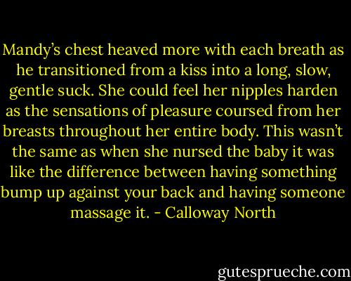 Mandy’s chest heaved more with each breath as he transitioned from a kiss into a long, slow, gentle suck. She could feel her nipples harden as the sensations of pleasure coursed from her breasts throughout her entire body. This wasn’t the same as when she nursed the baby it was like the difference between having something bump up against your back and having someone massage it. - Calloway North