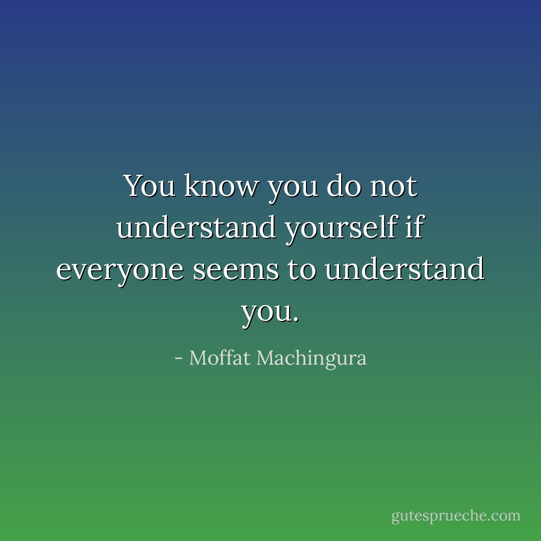 You know you do not understand yourself if everyone seems to understand you. - Moffat Machingura