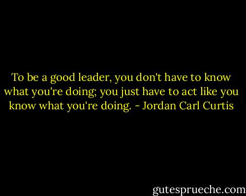 To be a good leader, you don't have to know what you're doing; you just have to act like you know what you're doing. - Jordan Carl Curtis