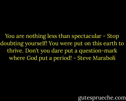 You are nothing less than spectacular - Stop doubting yourself! You were put on this earth to thrive. Don't you dare put a question-mark where God put a period! - Steve Maraboli