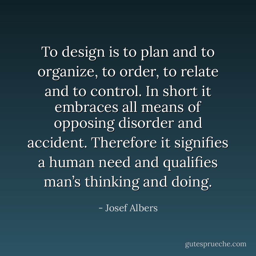 To design is to plan and to organize, to order, to relate and to control. In short it embraces all means of opposing disorder and accident. Therefore it signifies a human need and qualifies man’s thinking and doing. - Josef Albers