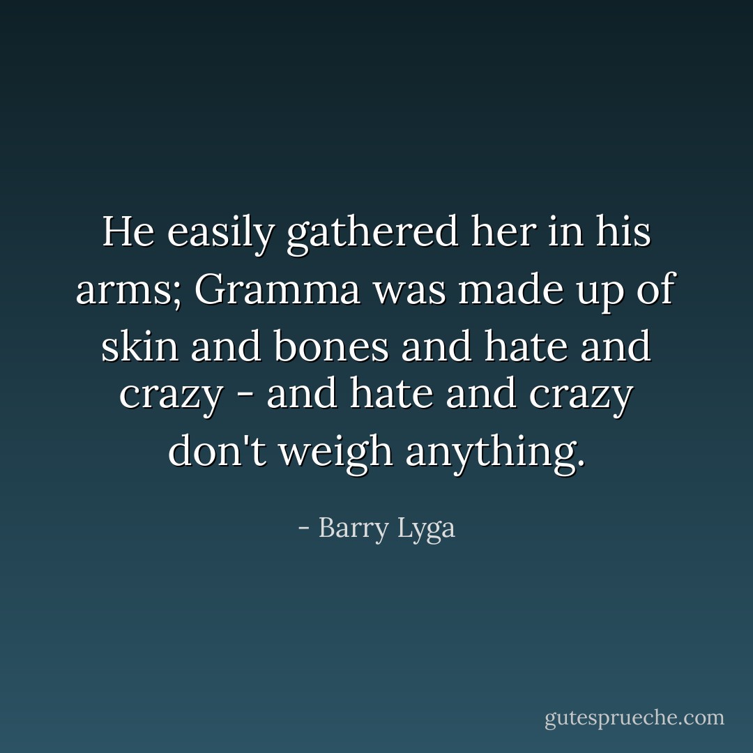 He easily gathered her in his arms; Gramma was made up of skin and bones and hate and crazy - and hate and crazy don't weigh anything. - Barry Lyga