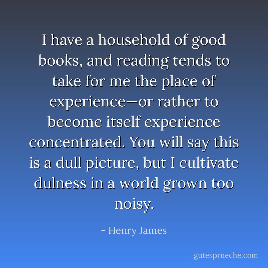 I have a household of good books, and reading tends to take for me the place of experience—or rather to become itself experience concentrated. You will say this is a dull picture, but I cultivate dulness in a world grown too noisy. - Henry James