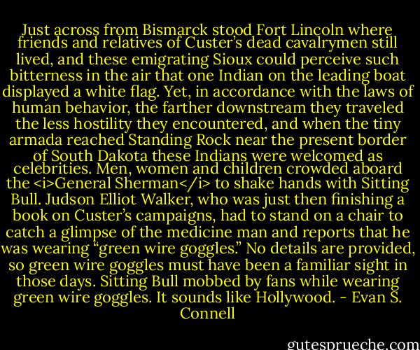 Just across from Bismarck stood Fort Lincoln where friends and relatives of Custer’s dead cavalrymen still lived, and these emigrating Sioux could perceive such bitterness in the air that one Indian on the leading boat displayed a white flag. Yet, in accordance with the laws of human behavior, the farther downstream they traveled the less hostility they encountered, and when the tiny armada reached Standing Rock near the present border of South Dakota these Indians were welcomed as celebrities. Men, women and children crowded aboard the <i>General Sherman</i> to shake hands with Sitting Bull. Judson Elliot Walker, who was just then finishing a book on Custer’s campaigns, had to stand on a chair to catch a glimpse of the medicine man and reports that he was wearing “green wire goggles.” No details are provided, so green wire goggles must have been a familiar sight in those days. Sitting Bull mobbed by fans while wearing green wire goggles. It sounds like Hollywood. - Evan S. Connell