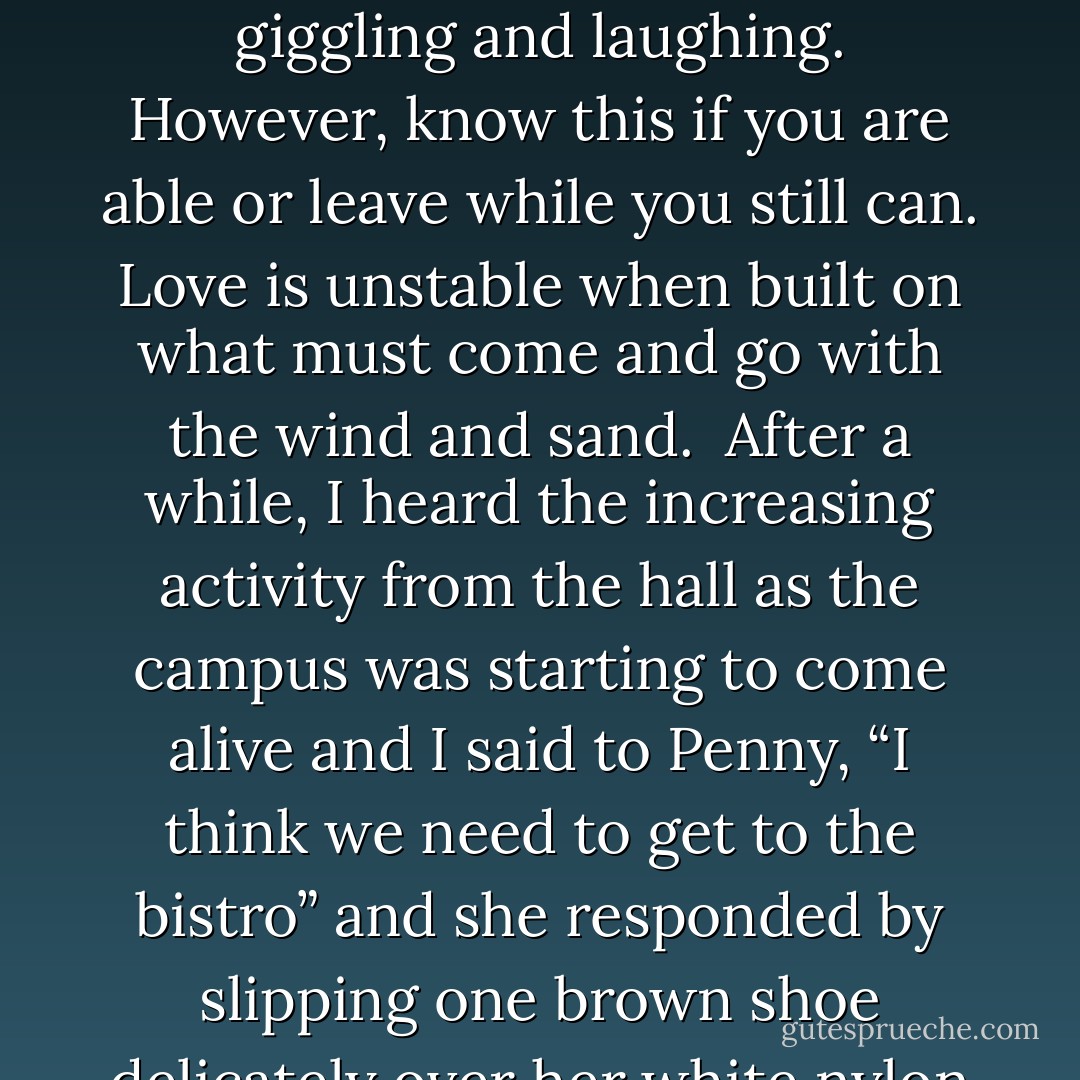 She didn’t drink a lot, but she drank me into wonderland where we spent the time giggling and laughing. However, know this if you are able or leave while you still can. Love is unstable when built on what must come and go with the wind and sand.<br /><br />After a while, I heard the increasing activity from the hall as the campus was starting to come alive and I said to Penny, “I think we need to get to the bistro” and she responded by slipping one brown shoe delicately over her white nylon stocking. - Joseph L. Persia