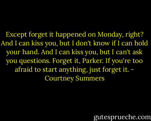 Except forget it happened on Monday, right? And I can kiss you, but I don't know if I can hold your hand. And I can kiss you, but I can't ask you questions. Forget it, Parker. If you're too afraid to start anything, just forget it. - Courtney Summers