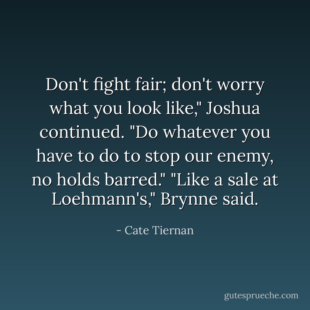 Don't fight fair; don't worry what you look like," Joshua continued. "Do whatever you have to do to stop our enemy, no holds barred."<br />"Like a sale at Loehmann's," Brynne said. - Cate Tiernan