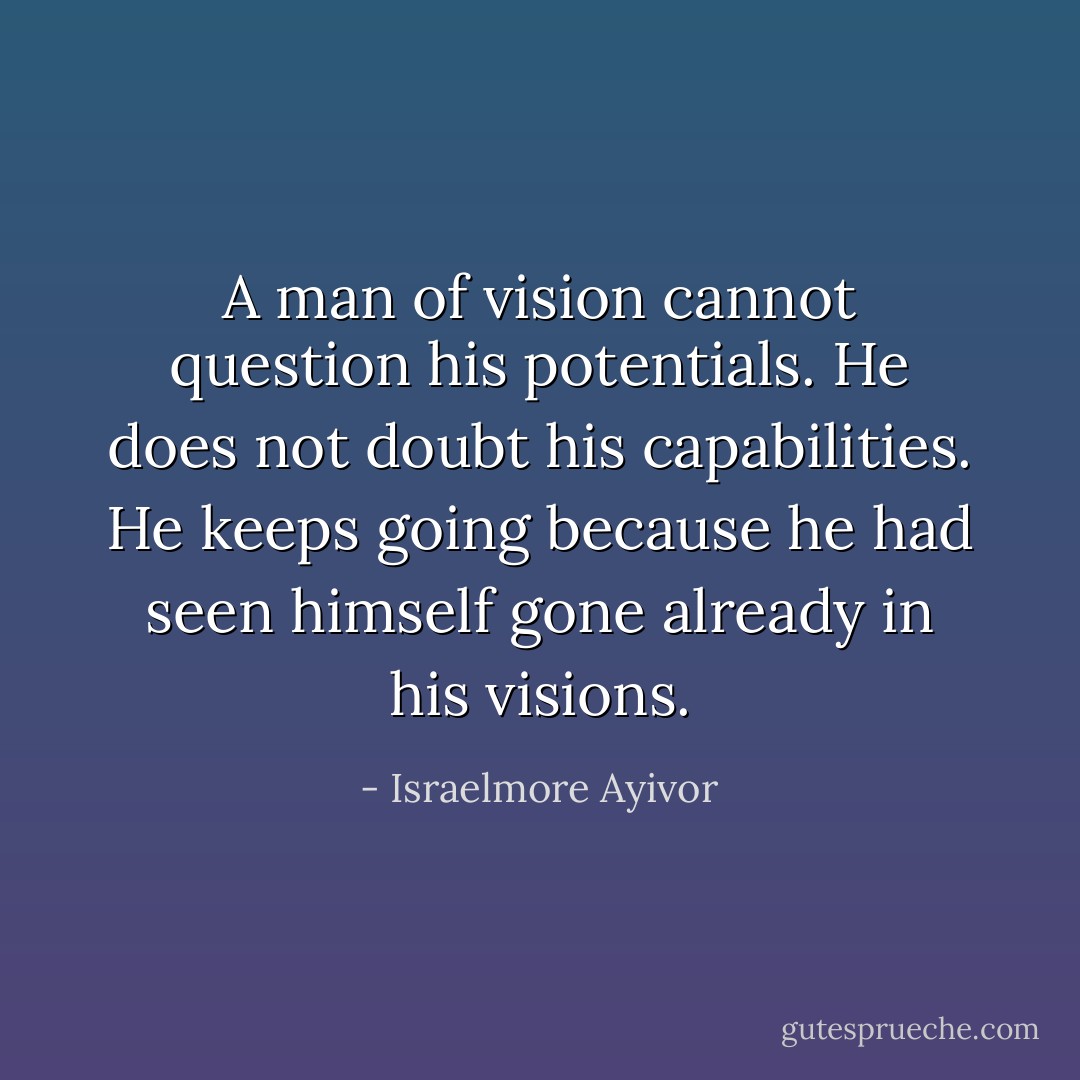 A man of vision cannot question his potentials. He does not doubt his capabilities. He keeps going because he had seen himself gone already in his visions. - Israelmore Ayivor