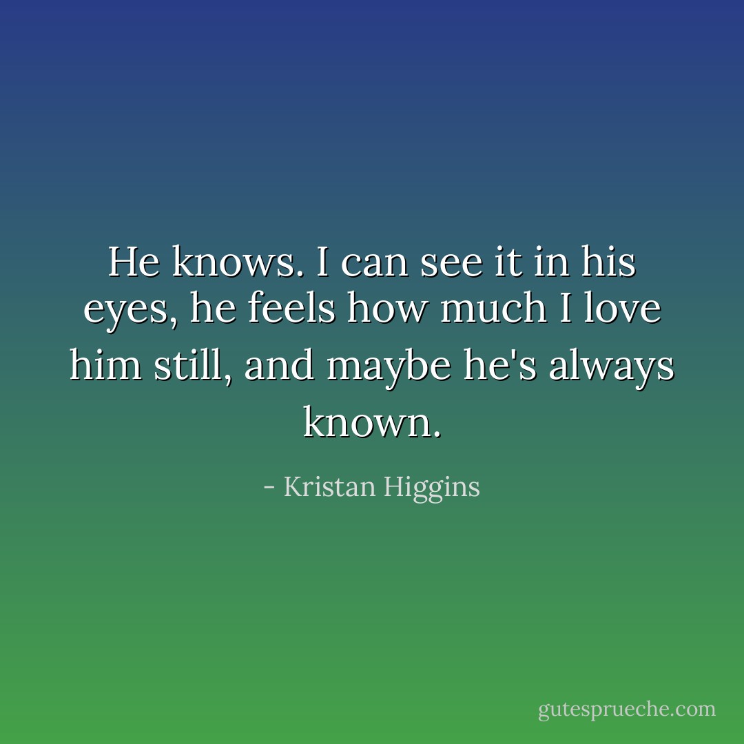 He knows. I can see it in his eyes, he feels how much I love him still, and maybe he's always known. - Kristan Higgins
