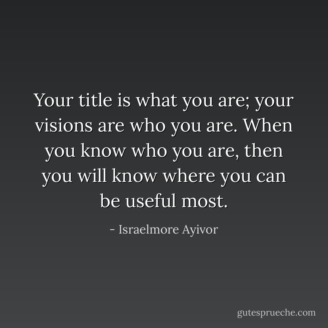 Your title is what you are; your visions are who you are. When you know who you are, then you will know where you can be useful most. - Israelmore Ayivor
