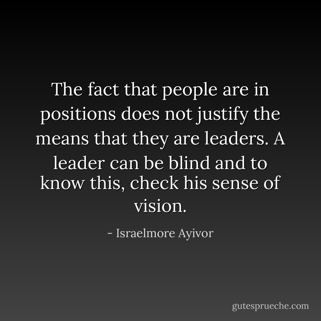 The fact that people are in positions does not justify the means that they are leaders. A leader can be blind and to know this, check his sense of vision. - Israelmore Ayivor