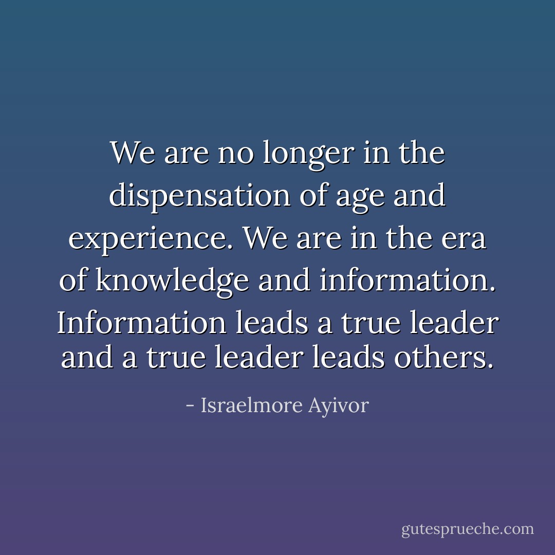 We are no longer in the dispensation of age and experience. We are in the era of knowledge and information. Information leads a true leader and a true leader leads others. - Israelmore Ayivor