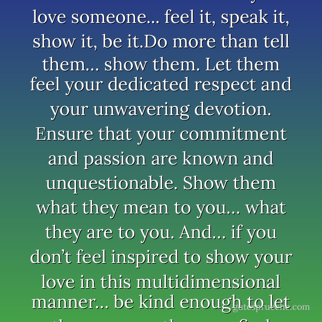 We live in a multidimensional world. Why would you live a one-dimensional love? If you love someone... feel it, speak it, show it, be it.Do more than tell them… show them. Let them feel your dedicated respect and your unwavering devotion.<br />Ensure that your commitment and passion are known and unquestionable. Show them what they mean to you… what they are to you. And… if you don’t feel inspired to show your love in this multidimensional manner… be kind enough to let them go… so they can find someone who will. - Steve Maraboli