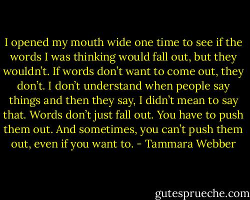 I opened my mouth wide one time to see if the words I was thinking would fall out, but they wouldn’t. If words don’t want to come out, they don’t. I don’t understand when people say things and then they say, I didn’t mean to say that. Words don’t just fall out. You have to push them out. And sometimes, you can’t push them out, even if you want to. - Tammara Webber