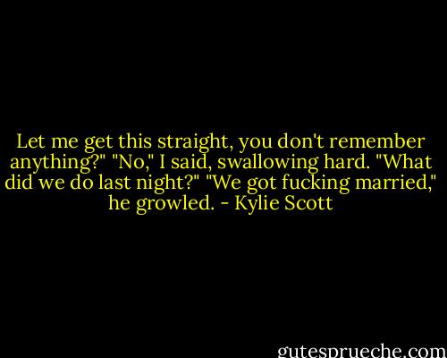 Let me get this straight, you don't remember anything?"<br />"No," I said, swallowing hard. "What did we do last night?"<br />"We got fucking married," he growled. - Kylie Scott