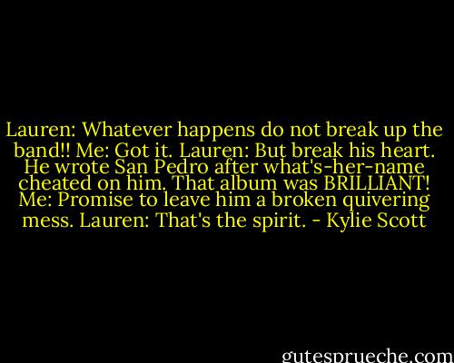 Lauren: Whatever happens do not break up the band!!<br />Me: Got it.<br />Lauren: But break his heart. He wrote San Pedro after what's-her-name cheated on him. That album was BRILLIANT!<br />Me: Promise to leave him a broken quivering mess.<br />Lauren: That's the spirit. - Kylie Scott
